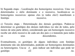 b) Segunda etapa - Localização dos homozigotos recessivos. Uma vez
determinados o alelo dominante e o recessivo, localizam-se os
homozigotos recessivos: apenas eles (e todos eles!) manifestam o
fenótipo                         recessivo.

c) Terceira etapa - Determinação dos demais genótipos. Podem-se
determinar os genótipos dos demais indivíduos (se não de todos, pelo
menos de uma parte deles), considerando que um homozigoto recessivo
recebe um alelo recessivo de cada um dos pais e o transmite para todos
os                 seus                descendentes.

Eventualmente, os genótipos de alguns indivíduos com fenótipo
dominante não são determinados, podendo ser homozigotos dominantes
ou heterozigotos. Usa-se A_ para indicar um indivíduo que pode ter
genótipo                 AA                  ou                Aa.
 