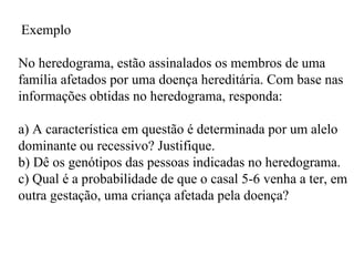Exemplo

No heredograma, estão assinalados os membros de uma
família afetados por uma doença hereditária. Com base nas
informações obtidas no heredograma, responda:

a) A característica em questão é determinada por um alelo
dominante ou recessivo? Justifique.
b) Dê os genótipos das pessoas indicadas no heredograma.
c) Qual é a probabilidade de que o casal 5-6 venha a ter, em
outra gestação, uma criança afetada pela doença?
 