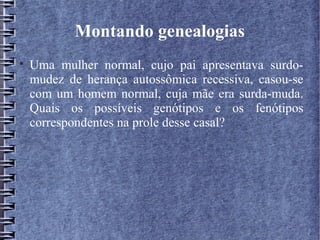 Montando genealogias

    Uma mulher normal, cujo pai apresentava surdo-
    mudez de herança autossômica recessiva, casou-se
    com um homem normal, cuja mãe era surda-muda.
    Quais os possíveis genótipos e os fenótipos
    correspondentes na prole desse casal?
 