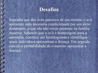 Desafios

    Suponha que dos avós paternos de um menino o avô
    apresente uma anomalia condicionada por um alelo
    dominante, e que ela não esteja presente na família
    materna. Sabendo que o avô é homozigoto para a
    anomalia, construa um heredograma e identifique
    quais indivíduos apresentam a doença. Em seguida
    calcule a probabilidade de o menino apresentar a
    doença.
 