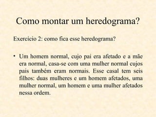 Como montar um heredograma?
Exercício 2: como fica esse heredograma?
• Um homem normal, cujo pai era afetado e a mãe
era normal, casa-se com uma mulher normal cujos
pais também eram normais. Esse casal tem seis
filhos: duas mulheres e um homem afetados, uma
mulher normal, um homem e uma mulher afetados
nessa ordem.
 