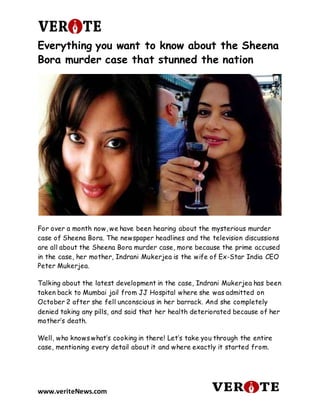 www.veriteNews.com
Everything you want to know about the Sheena
Bora murder case that stunned the nation
For over a month now, we have been hearing about the mysterious murder
case of Sheena Bora. The newspaper headlines and the television discussions
are all about the Sheena Bora murder case, more because the prime accused
in the case, her mother, Indrani Mukerjea is the wife of Ex-Star India CEO
Peter Mukerjea.
Talking about the latest development in the case, Indrani Mukerjea has been
taken back to Mumbai jail from JJ Hospital where she was admitted on
October 2 after she fell unconscious in her barrack. And she completely
denied taking any pills, and said that her health deteriorated because of her
mother’s death.
Well, who knows what’s cooking in there! Let’s take you through the entire
case, mentioning every detail about it and where exactly it started from.
 