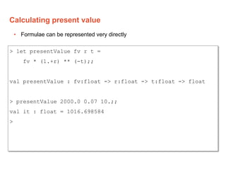 Calculating present value
> let presentValue fv r t =
fv * (1.+r) ** (-t);;
val presentValue : fv:float -> r:float -> t:fl...