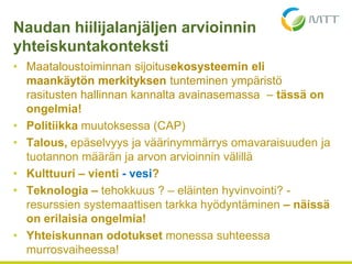 • Maataloustoiminnan sijoitusekosysteemin eli
maankäytön merkityksen tunteminen ympäristö
rasitusten hallinnan kannalta avainasemassa – tässä on
ongelmia!
• Politiikka muutoksessa (CAP)
• Talous, epäselvyys ja väärinymmärrys omavaraisuuden ja
tuotannon määrän ja arvon arvioinnin välillä
• Kulttuuri – vienti - vesi?
• Teknologia – tehokkuus ? – eläinten hyvinvointi? -
resurssien systemaattisen tarkka hyödyntäminen – näissä
on erilaisia ongelmia!
• Yhteiskunnan odotukset monessa suhteessa
murrosvaiheessa!
Naudan hiilijalanjäljen arvioinnin
yhteiskuntakonteksti
 