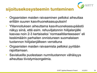 • Orgaanisten maiden raivaaminen pelloksi aiheuttaa
erittäin suuren kasvihuonekaasupulssin!
• Ylilannoituksen aiheuttama kasvihuonekaasupäästö
näkyy siinä, että esim. rehuviljatonnin hiilijalanjälki
kasvaa noin 2-3 kertaiseksi ’normaalitilanteeseen’ eli
keskimäärin parhaiten onnistuneen suomalaisen
tuotannon hiilijalanjälkeen verrattuna
• Orgaanisten maiden raivaamista pelloksi pyritään
rajoittamaan.
• Savialueilla puolestaan nurmituotannon vähäisyys
aiheuttaa tiivistymisongelmia.
4.5.2013© MTT Agrifood Research Finland 24
sijoitusekosysteemin tunteminen
 