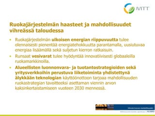 Ruokajärjestelmän haasteet ja mahdollisuudet
vihreässä taloudessa
• Ruokajärjestelmän ulkoisen energian riippuvuutta tulee
olennaisesti pienentää energiatehokkuutta parantamalla, uusiutuvaa
energiaa lisäämällä sekä suljetun kierron ratkaisuin.
• Runsaat vesivarat tulee hyödyntää innovatiivisesti globaaleilla
ruokamarkkinoilla.
• Alueellisten luonnonvara- ja tuotantostrategioiden sekä
yritysverkkoihin perustuva liiketoiminta yhdistettynä
älykkään teknologian käyttöönottoon tarjoaa mahdollisuuden
ruokastrategian tavoitteeksi asettaman viennin arvon
kaksinkertaistamiseen vuoteen 2030 mennessä.
4.5.2013
 