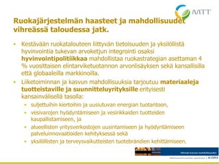 Ruokajärjestelmän haasteet ja mahdollisuudet
vihreässä taloudessa jatk.
• Kestävään ruokatalouteen liittyvän tietoisuuden ja yksilöllistä
hyvinvointia tukevan arvoketjun integrointi osaksi
hyvinvointipolitiikkaa mahdollistaa ruokastrategian asettaman 4
% vuosittaisen elintarviketuotannon arvonlisäyksen sekä kansallisilla
että globaaleilla markkinoilla.
• Liiketoiminnan ja kasvun mahdollisuuksia tarjoutuu materiaaleja
tuotteistaville ja suunnitteluyrityksille erityisesti
kansainvälisellä tasolla:
• suljettuihin kiertoihin ja uusiutuvan energian tuotantoon,
• vesivarojen hyödyntämiseen ja vesirikkaiden tuotteiden
kaupallistamiseen, ja
• alueellisten yritysverkostojen uusintamiseen ja hyödyntämiseen
palveluinnovaatioiden kehityksessä sekä
• yksilöllisten ja terveysvaikutteisten tuotebrändien kehittämiseen.
4.5.2013
 