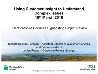 Using Customer Insight to Understand Complex issues 10 th  March 2010 Herefordshire Council’s Signposting Project Review Richard Beavan-Pearson – Assistant Director of Customer Services and Communications Louise Round – Corporate Project Manager 