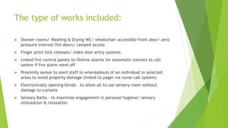 The type of works included:
 Shower rooms/ Washing & Drying WC/ wheelchair accessible front door/ zero
pressure internal fire doors/ ramped access
 Finger print lock releases/ video door entry systems
 Linked fire control panels to lifeline alarms for automatic contact to call
centre if fire alarm went off
 Proximity sensor to alert staff to whereabouts of an individual in selected
areas to avoid property damage (linked to pager via nurse call system)
 Electronically opening blinds – to allow all to use sensory room without
damage to curtains
 Sensory Baths – to maximise engagement in personal hygiene/ sensory
stimulation & relaxation
 