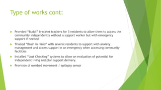 Type of works cont:
 Provided “Buddi” bracelet trackers for 3 residents to allow them to access the
community independently without a support worker but with emergency
support if needed
 Trialled “Brain in Hand” with several residents to support with anxiety
management and access support in an emergency when accessing community
facilities
 Installed “Just Checking” systems to allow an evaluation of potential for
independent living and plan support delivery.
 Provision of overbed movement / epilepsy sensor
 