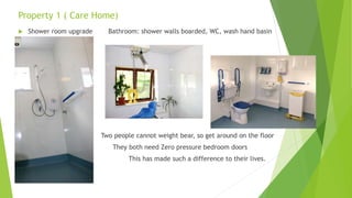 Property 1 ( Care Home)
 Shower room upgrade Bathroom: shower walls boarded, WC, wash hand basin
Two people cannot weight bear, so get around on the floor
They both need Zero pressure bedroom doors
This has made such a difference to their lives.
 