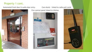 Property 1 cont.
Automated front door & audio door entry Care Assist – linked to radio pull cords
Fire control panel linked to lifeline
 