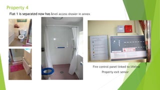 Property 4
Flat 1 is separated now has level access shower in annex
Fire control panel linked to lifeline
Property exit sensor
 
