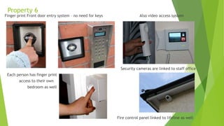 Property 6
Finger print Front door entry system – no need for keys Also video access system
Security cameras are linked to staff office
Each person has finger print
access to their own
bedroom as well
Fire control panel linked to lifeline as well
 