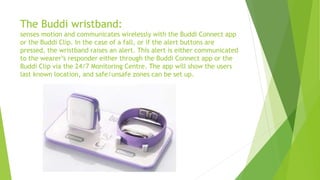 The Buddi wristband:
senses motion and communicates wirelessly with the Buddi Connect app
or the Buddi Clip. In the case of a fall, or if the alert buttons are
pressed, the wristband raises an alert. This alert is either communicated
to the wearer’s responder either through the Buddi Connect app or the
Buddi Clip via the 24/7 Monitoring Centre. The app will show the users
last known location, and safe/unsafe zones can be set up.
 