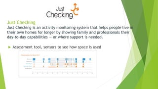Just Checking
Just Checking is an activity monitoring system that helps people live in
their own homes for longer by showing family and professionals their
day-to-day capabilities — or where support is needed.
 Assessment tool, sensors to see how space is used
 