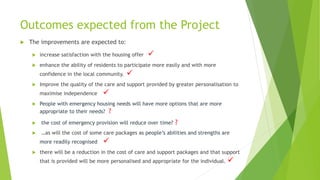 Outcomes expected from the Project
 The improvements are expected to:
 increase satisfaction with the housing offer 
 enhance the ability of residents to participate more easily and with more
confidence in the local community. 
 Improve the quality of the care and support provided by greater personalisation to
maximise independence 
 People with emergency housing needs will have more options that are more
appropriate to their needs? ?
 the cost of emergency provision will reduce over time? ?
 …as will the cost of some care packages as people’s abilities and strengths are
more readily recognised 
 there will be a reduction in the cost of care and support packages and that support
that is provided will be more personalised and appropriate for the individual. 
 
