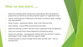 What we also learnt …..
1. Need more detailed skills assessments & appropriate skills development
programmes to identify & provide proactive support in “supported living”.
2. Clearer measurements of behaviours and mood to evidence needs, changes
and improvements
3. Sleep in issues – assessment details- what is the need and why?
4. Joint working – council/NHS/commissioners/providers
5. Apply the learning to inform and plan future supported living arrangements
6. Links with current/future Home Adaptations & Assistance policy
7. Inspire the providers – eg subsequent meeting with one provider to look at
technology to help change night time support model.
8. Communications & culture change within other provider staff – how to
promote this?
 