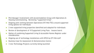  PILS Manager involvement with Accommodation Group with Operations &
Housing Commissioning. Reviewing “supported living”.
 Ongoing joint working between Operations/OT/HIA/TECs around supported
living options for individuals
 2 new supported living properties identified and adapted for individuals
 Review of development of 10 Supported Living Flats – lessons learnt
 Option of combining Supported Living & Accessible Homes Register under
consideration
 Ongoing use of technology installations with DFGS by OT/HIA staff
 Business Case for Assessment & Demonstration Centre
 3 new Technology Projects currently being launched
 