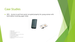 Case Studies
 DFG - Access to and from owner occupied property for young woman with
birth defect involving upper limbs
 