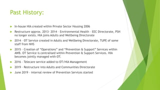 Past History:
 In-house HIA created within Private Sector Housing 2006
 Restructure approx. 2013- 2014 – Environmental Health – EEC Directorate, PSH
no longer exists. HIA joins Adults and Wellbeing Directorate
 2014 – OT Service created in Adults and Wellbeing Directorate, TUPE of some
staff from NHS
 2015 – Creation of “Operations” and “Prevention & Support” Services within
AWB. OT Service is centralised within Prevention & Support Services. HIA
becomes jointly managed with OT.
 2016 – Telecare service added to OT/HIA Management
 2019 – Restructure into Adults and Communities Directorate
 June 2019 – internal review of Prevention Services started
 