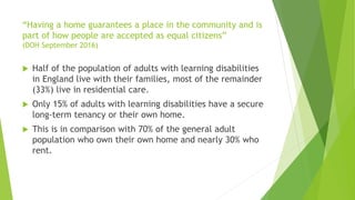 “Having a home guarantees a place in the community and is
part of how people are accepted as equal citizens”
(DOH September 2016)
 Half of the population of adults with learning disabilities
in England live with their families, most of the remainder
(33%) live in residential care.
 Only 15% of adults with learning disabilities have a secure
long-term tenancy or their own home.
 This is in comparison with 70% of the general adult
population who own their own home and nearly 30% who
rent.
 