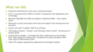 What we did:
 Properties identified by survey sent to existing schemes
 Put in a successful bid to DOH to retrofit 13 properties with adaptations and
technology
 Received £285,000 from DOH and added an additional £85k + from capital
funds
 Delivered a council led project with input and support from housing and care
providers
 Liaison with staff in 2gether NHS Trust LD Team
 Technology providers – Tunstall/ Just Checking/ Brain In Hand – formed part of
project group
 Limited time available – Launched Sept 2016, Application by end October
2016, MOU signed off January 2017, completion of project by March 2018.
Final report to DOH Autumn 2018
 Total of 81 people supported by adaptations/technology installed
 