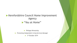  Herefordshire Council Home Improvement
Agency
 “You at Home”
 Philippa Winstanley
 Promoting Independent Living Services Manager
 3rd October 2019
 