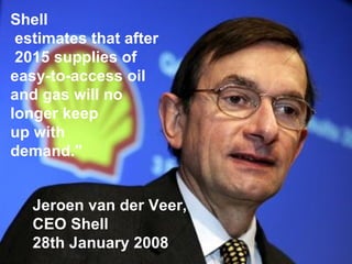 Shell estimates that after 2015 supplies of  easy-to-access oil  and gas will no longer keep  up with  demand." Jeroen van der Veer,  CEO Shell 28th January 2008 