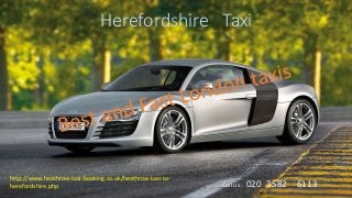 Herefordshire Taxi
http://www.heathrow-taxi-booking.co.uk/heathrow-taxi-to-
herefordshire.php Call us : 020 3582 6113
 