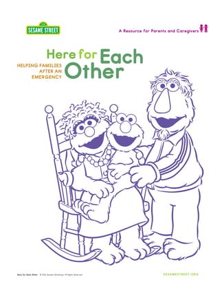A Resource for Parents and Caregivers




                             Here for Each
HELPING FAMILIES
        AFTER AN
     EMERGENCY                                Other




Here for Each Other   © 2012 Sesame Workshop. All Rights Reserved.                       SESAMESTREET.ORG
 