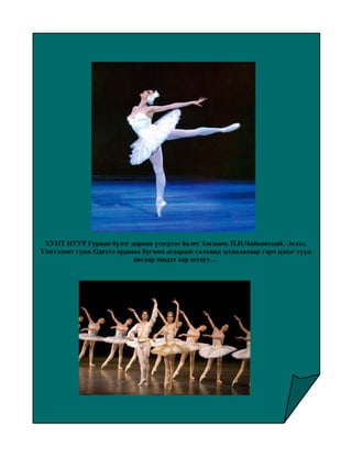Бүжгийн урлаг “Балет”




 ХУНТ НУУР Гурван бүлэг дөрвөн үзэгдэлт балет Хөгжим: П.И.Чайковский. Эхлэл.
Үзэсгэлэнт гүнж Одетта ордоны бүгчим агаараас салхинд зугаалахаар гарч цэцэг түүж
                            явсаар шидэт хар шувуу…
 