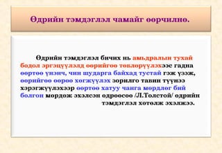 Өдрийн тэмдэглэл чамайг өөрчилнө. 



             Өдрийн тэмдэглэл бичих нь амьдралын тухай 
    бодол эргэцүүлэлд өөрийгөө төвлөрүүлэхээс гадна 
    өөртөө үнэнч, чин шударга байхад тустай гэж үзэж, 
    өөрийгөө өөрөө хөгжүүлэх зорилго тавин түүнээ 
    хэрэгжүүлэхээр өөртөө хатуу чанга мөрдлөг бий 
    болгон мөрдөж эхэлсэн өдрөөсөө /Л.Толстой/ өдрийн 
                                                 тэмдэглэл хөтөлж эхэлжээ.
 
