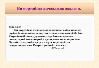 Би өөртэйгээ хичээллэж эхэлсэн. 


     

    1847.04.05
            Би өөртэйгээ хичээллэж эхэлснээс хойш маш их   
     зүйлийг олж авсан ч өөртөө сэтгэл ханамжгүй байна. 
     Өөрийгөө боловсруулахад хэдийчинээ цаашаа  
     явна, төдийчинээ өөрийн дутагдлыг олж харах юм. 
     Хүний гэгээрлийн дээд нь юу ч мэдэхгүйгээ  
     мэдэх явдал гэж Сократ үнэнийг хэлжээ.
                                     Л.Толстой
 