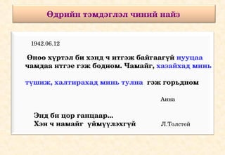Өдрийн тэмдэглэл чиний найз 


       1942.06.12

       Өнөө хүртэл би хэнд ч итгэж байгаагүй нууцаа 
      чамдаа итгэе гэж бодном. Чамайг, хазайхад минь 
           
      түшиж, халтирахад минь тулна  гэж горьдном       
                                
                                                                             Анна 

        Энд би цор ганцаар... 
        Хэн ч намайг  үймүүлэхгүй             Л.Толстой
 