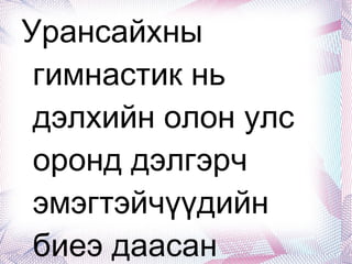 Урансайхны гимнастик нь дэлхийн олон улс оронд дэлгэрч эмэгтэйчүүдийн биеэ даасан спортын төрөл болж 1984 оны Лос-Анжелосын олимпод орж, 1988 оны Сөүлийн олимпийн наадмаас эхлэн албан ёсоор оролцох эрхтэй болсон түүхтэй. Манай улсын уран сайхны гимнастикийи түүхэнд Олон улсын хэмжээний мастер долоо, спортын мастер 42, спортын дэд мастер 22, зэрэгтэй тамирчид олон арваар төрөн гарчээ. Анхны гадаадад болсон олон улсын тэмцээнээс 1986 онд шилдэг тамирчин Б.Ганцэцэг, 1990 онд Ц.Орхонтуяа нар медаль хүртэж, өсвөрийн шилдэг тамирчин болж байжээ. Энэ спорт нь үүсэл хөгжлийнхөө түүхэнд бусад спорт, урлагийн нэгэн адил 1990-1998 оны үед хэсэг хугацаанд зогсонги байдалд оржээ. Энэ нь өнөө л хөрөнгө мөнгө, спортын хэрэглэл, зай талбай, байр танхимтай холбоотой аж. Харин одоо эргэн сэргэж байгаа спортын тоонд зүй ёсоор багтаж байгаа ч хүүхдүүдийг багаас нь сургах шаардлагатай байгаад эцэг эхчүүд, багш дасгалжуулагчид бүгд анхаарах хэрэгтэй. 