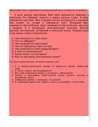 Прочитайте текст, переведите на монгольский язык и ответьте на вопросы.

     У всех разное увлечение. Мой папа увлекается марками и
монетами. Он собирает монеты и марки разных стран. А мама
увлекается цветами. Моя старшая сестра интересуется музыкой.
Она играет на гитаре и прекрасно поёт. Младший брат
увлекается баскетболом. Брат занимается баскетболом три раза
в неделю. А я занимаюсь иностранными языками. Изучаю
русский, английский, китайский и японский языки. Каждый день
я учу новые слова и выражения.

  1.   Чем увлекается твой папа?
  2.   Что он собирает?
  3.   Чем увлекается твоя мама?
  4.   Чем интересуется твоя сестра?
  5.   Чем увлекается твой младший брат?
  6.   А чем ты увлекаешься?
  7.   Какие языки ты изучаешь?
  8.   Как ты изучаешь иностранные языки?

Составьте предложения, не меняя порядка слов.

  1. У, я, профессиональный, камера. Я, нравиться, делаю, необычный,
     кадр.
  2. Я, очень, любить, фотографировать.
  3. Все, свой, свободный, время, я, посвящать, образование.
  4. Сейчас, я, оканчивать, водительский, курсы: изучать, русская, и,
     английская, языка.
  5. Свободный, время, я, проводить, по, разный.
  6. В, свободный, время, все, любить, играть, в, волейбол, и, баскетбол.
 