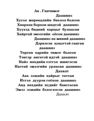 Ая . Ганчимэг
                                                  Даашинз 
        Хүсэл  мөрөөдлийн  биелэл болсон
          Хөөрхөн борхон шидтэй  даашинз
        Хүүхэд  бидний  харцыг  булаасан
         Хайртай эмээгийн  оёсон даашинз
                          Даашинз өө миний даашинз
                           Дэрвэсэн  цэцэгтэй ганган 
                                 даашинз
             Төрсөн  өдрийн  чимэг  болсон
            Тэнгэр  өнгөтэй идтэй  даашинз
            Найз  нөхдийн сэтгэл  шингэсэн
      Настай  эмээгийн  урласан  даашинз
                                                 Дахилт
               Аав  ээжийн  хайрыг  татсан
             Итгэл  дүүрэн гоёхон  даашинз
           Анд  нөхдийн  нүдийг  баясгасан
       Эмээ  ээжийн  бэлэглэсэн  даашинз
                                                   Дахилт
                                       
                                                  


                                                     
 
