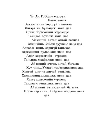    Үг. Ая. Г. Эрдэнэчулуун
                                                Багш  танаа
                   Ээжээс  минь  өөрцгүй  таныхаа
                    Энгэрт  нь  бүлээцэж  явна  даа
                      Эргэх  хорвоогийн  хүрдэндээ 
                        Таньдаа  эрхэлж  явна  даа
                           Ай миний  ачтан, ачтай  багшаа
                      Охин чинь...Уйлж дуулж л явна даа
                 Аавааөс  минь  өөрцгүй таныхаа
                Асрсмжинд  дулаацаж  явна  даа
                      Алаг  хорвоогийн   хүрдэнд
                   Таныгаа л хайрлаж  явна  даа
                           Ай миний  ачтан, ачтай  багшаа
                     Хүү чинь...Ухаарч томоожиж явна даа
                 Хангай  шиг  түшигтэй  таныхаа
                Халамжинд дулаацаж  явна  даа
                      Хатуу хорвоогийн хүрдэнд 
                   Тандаа л  ээнэгшиж  явна  даа
                          Ай миний  ачтан, ачтай  багшаа
                  Шавь нар чинь...Хайрлан хүндэлж явна 
                                           даа
 
