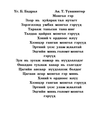 Үг. Б. Бадрал                   Ая. Т. Түвшинтөр
                                           Монгол  гэр
              Зээр  нь   хуйлрах тал  нутагт
         Зэрэглээнд  умбах  монгол  гэрүүд
                 Тарааж  тавьсан  тана шиг
            Талдаа  цайрах  монгол  гэрүүд
                           Хэний ч  ордноос  илүү
                  Хээнцэр  ганган  монгол  гэрүүд
                     Эртний  үеэс  улам жлалтай  
                     Эцгийн  минь голомт монгол 
                                 гэрүүд
   Зун  нь  зусаж  намар  нь  нүүдэллэдэг
     Өвөлдөө  тухлаж  хавар  нь  сэлгэдэг
      Цагийн  аясаар   нүүдэллэж  болдог
           Цагаан  асар  монгол  гэр  минь
                           Хэний ч  ордноос  илүү
                  Хээнцэр  ганган  монгол  гэрүүд
                     Эртний  үеэс  улам жлалтай  
                     Эцгийн  минь голомт монгол 
                                 гэрүүд
 