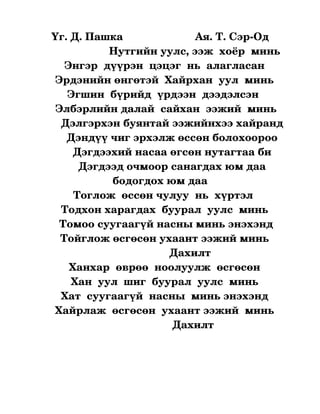 Үг. Д. Пашка                        Ая. Т. Сэр­Од
                        Нутгийн уулс, ээж  хоёр  минь
          Энгэр  дүүрэн  цэцэг  нь  алагласан
      Эрдэнийн өнгөтэй  Хайрхан  уул  минь
           Эгшин  бүрийд  үрдээн  дээдэлсэн 
      Элбэрлийн далай  сайхан  ээжий  минь
        Дэлгэрхэн буянтай ээжийнхээ хайранд
          Дэндүү чиг эрхэлж өссөн болохоороо
             Дэгдээхий насаа өгсөн нутагтаа би
               Дэгдээд очмоор санагдах юм даа 
                         бодогдох юм даа
              Тоглож  өссөн чулуу  нь  хүртэл
         Тодхон харагдах  буурал  уулс  минь
        Томоо суугаагүй насны минь энэхэнд
        Тойглож өсгөсөн ухаант ээжий минь 
                                            Дахилт 
            Ханхар  өврөө  ноолуулж  өсгөсөн
             Хан  уул  шиг  буурал  уулс  минь
         Хат  суугаагүй  насны  минь энэхэнд
      Хайрлаж  өсгөсөн  ухаант ээжий  минь
                                             Дахилт 
 