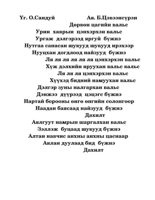   Үг. О.Сандуй                      Ая. Б.Цэвээнсүрэн
                                     Дөрвөн цагийн вальс
              Урин  хаврын  цэнхэрхэн вальс
              Ургаж  дэлгэрээд яргуй  бүжнэ 
       Нутгаа санасан шувууд шувууд ирэхээр
            Нууцхан догдлоод найзууд  бүжнэ
                     Ля ля ля ля ля ля цэнхэрхэн вальс
                     Хүж дэлхийн яруухан вальс вальс
                             Ля ля ля цэнхэрхэн вальс
                        Хүүхэд бидний намуухан вальс
                Дэлгэр зуны налгархан вальс 
               Дэнжээ  дүүрээд  цэцэгс бүжнэ
      Нартай борооны өнгө өнгийн солонгоор
              Наадан баясаад найзууд  бүжнэ
                                                Дахилт
            Аялгуут намрын шаргалхан вальс
                Зэллэж  буцаад шувууд бүжнэ
         Алтан навчис анхны анхны цаснаар 
                   Аялан дуулаад бид  бүжнэ
                                               Дахилт 
 