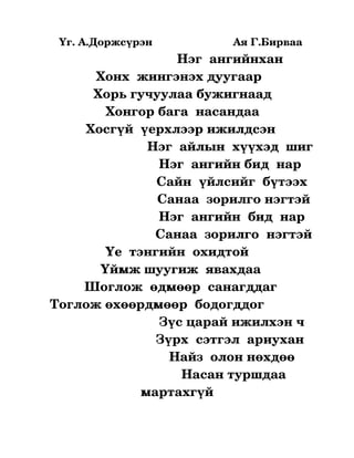   Үг. А.Доржсүрэн                           Ая Г.Бирваа
                                       Нэг  ангийнхан  
                 Хонх  жингэнэх дуугаар 
                Хорь гучуулаа бужигнаад
                    Хонгор бага  насандаа
              Хосгүй  үерхлээр ижилдсэн 
                              Нэг  айлын  хүүхэд  шиг
                                  Нэг  ангийн бид  нар 
                                 Сайн  үйлсийг  бүтээх
                                 Санаа  зорилго нэгтэй
                                 Нэг  ангийн  бид  нар 
                                Санаа  зорилго  нэгтэй 
                    Үе  тэнгийн  охидтой  
                  Үймж шуугиж  явахдаа
              Шоглож  өдмөөр  санагддаг
   Тоглож өхөөрдмөөр  бодогддог             
                                  Зүс царай ижилхэн ч
                                 Зүрх  сэтгэл  ариухан 
                                     Найз  олон нөхдөө 
                                        Насан туршдаа 
                             мартахгүй
 