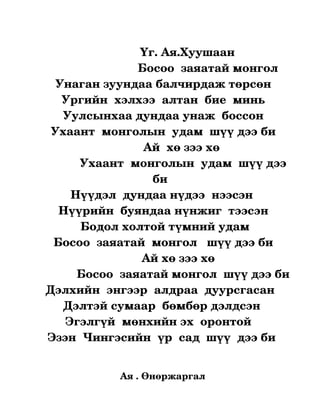                 Үг. Ая.Хуушаан
                                 Босоо  заяатай монгол
         Унаган зуундаа балчирдаж төрсөн
           Ургийн  хэлхээ  алтан  бие  минь
           Уулсынхаа дундаа унаж  боссон
       Ухаант  монголын  удам  шүү дээ би
                                   Ай  хө зээ хө
               Ухаант  монголын  удам  шүү дээ 
                                    би
             Нүүдэл  дундаа нүдээ  нээсэн 
          Нүүрийн  буяндаа нүнжиг  тээсэн
                Бодол холтой түмний удам
        Босоо  заяатай  монгол   шүү дээ би
                                  Ай хө зээ хө   
              Босоо  заяатай монгол  шүү дээ би
     Дэлхийн  энгээр  алдраа  дуурсгасан
           Дэлтэй сумаар  бөмбөр дэлдсэн
           Эгэлгүй  мөнхийн эх  оронтой 
      Эзэн  Чингэсийн  үр  сад  шүү  дээ би
                                      


                   Ая . Өнөржаргал
 