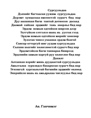                               Сургуульдаа
             Дэлхийг багтаасан уужим  сургуульдаа
      Дүрэмт  хувцасааа өмсөөстэй  сурагч  бид  нар
        Дуу аяланхан багш  тантай дотносон  дасаад
    Даамай  сайхан  эрдмийг  тань  өвөрлье бид нар
                   Эрдэм  номын одтойхон ширээн дээр
                Зүггүйхэн сэтгэлээ шавь нь  уусгах гээд
                 Эрдэм номын одтойхон мөрийг хөөсөөр
                    Зулзган чинээ ухаанаа эрдэм болгоё
           Сансар огторгуй шиг уудам сургуульдаа
      Салхин хөлгийг хөлөглөөстэй сурагч бид нар
               Эрдэмтэйхэн багш таниараа бишрээд
      Эрдэнийн замын харгуй руу хөлөглөе бид нар
                                                          Дахилт 
    Алтанхан нэрийг минь дуудаастай сургуульдаа
   Амьсгалах  зүрхэндээ бахархсан сурагч бид нар
  Эгнэшгүй  сургаальтай багшийн эрдмийг өвлөөд
  Энхрийхэн шавь нь амьдралаа чиглүүлье бид нар
                                        
                                                     


                                                        




                       Ая. Ганчимэг
 