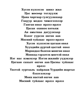 Хүсэн хүлээсэн   шинэ  жил
                   Цас  мөсөөр  тоглуулж 
               Цана чаргаар гулгуулахаар 
               Гацуур  модоо  чимэглэхээр 
                 Ганган өвөл  ирлээ ирлээ
                     Цасан  охиноо хөтөлж
                  Ан  амьтнаа  дагуулсаар
                  Бэлэг  үүрсэн  өвгөн  аав
              Мөсний туйлаас  ирлээ ирлээ
                     Хүсэн  хүлээсэн цагаан өвөл
                   Хүүхдийн дуртай цастай  өвөл
                   Мөрөөдөл болсон мөнгөн өвөл
                    Мөнхөд гэрэлтэх мөстэй өвөл
  Нэг  нас  нэмэхээр  Нэгэн жилийг уүдэхээр
   Цагаан  сахалт  өвгөн  аав Цасны  туйлаас 
                            ирлээ 
  Үнэтэй  сургааль  хайрлаж Үүрдийн жаргал 
                         бэлэглэхээр
                  Мөнх настай өвгөн  аав
            Мөсний  туйлаас  ирлээ  ирлээ
                        
                         
 