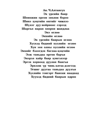                       Ая. Ч.Алтансүх
                                          Эх  үрсийн  баяр
               Шөнөжин  орсон  зөөлөн  бороо
               Шинэ  цэцгийн  өнгийг  чимлээ
                 Шүлэг  дуу нойрноос  сэрээд
             Шаргал  наран  хөөрөн  мандлаа
                                            Энэ  өглөө
                                        Энхийн  өглөө 
                             Эх  үрсийн  баярын  өглөө
                       Хүүхэд  бидний  хүслийн   өглөө
                         Хүн  зон  олны  хүслийн  өглөө
            Энхийг  бэлэгдэх  баглаа цэцгийн 
                   Ээж  таньдаа  өргөн  баръя
                Энэрэл  хайр  баяр  цэнгэлээр
               Эргэх  хорвоод  дуулан  баясъя
                        Эрхэлж  үр  чинь алгаа дэлгээд
                        Эгшиг  дуугаа  таньдаа  дуулъя
                     Хүслийн  тэнгэрт  баясаж  наадаад
                         Хүүхэд  бидний  баярын  өдрөө

                                   

                                      
 