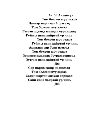   
                                  Ая  Ч. Алтансүх     
                          Том болсон шүү ээжээ 
          Налгар нар намайг ээгээд 
              Том болсон шүү ээжээ 
   Гэгээн эрдэмд шамдан суралцаад 
       Гүйж л явна хайртай үр чинь 
                    Том болсон шүү ээжээ 
              Гүйж л явна хайртай үр чинь 
           Амгалан сар буян нэмээд 
              Том болсон шүү ээжээ
   Зөнгөөр амьдрах буурал хорвоод 
       Зүтгэж явна хайртай үр чинь 
                                         Дх:
          Сар нарны хайр нь нисээд 
              Том болсон шүү ээжээ 
       Салхи нартай энэхэн хорвоод 
         Сайн явна хайртай үр чинь
                                         Дх:
 
