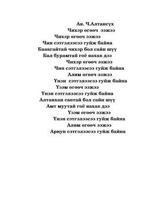                           Ая. Ч.Алтансүх
                              Чихэр өгөөч  ээжээ 
                     Чихэр өгөөч ээжээ 
           Чин сэтгэлээсээ гуйж байна 
        Баавгайтай чихэр бол сайн шүү 
            Бал бурамтай гоё яахав дээ 
                             Чихэр өгөөч ээжээ 
                    Чин сэтгэлээсээ гуйж байна 
                              Алим өгөөч ээжээ 
                    Үнэн  сэтгэлээсээ гуйж байна
                      Үзэм өгөөч ээжээ 
           Үнэн сэтгэлээсээ гуйж байна 
         Алтанхан савтай бол сайн шүү 
               Амт муутай гоё яахав дээ
                               Үзэм өгөөч ээжээ 
                   Үнэн сэтгэлээсээ гуйж байна 
                              Алим өгөөч ээжээ 
                 Ариун сэтгэлээсээ гуйж байна  
                                           

                          
 