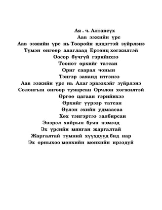              

                                    Ая . ч. Алтансүх
                                     Аав  ээжийн  үрс
Аав  ээжийн  үрс  нь Тооройн  цэцэгтэй  зүйрлэнэ
  Түмэн  өнгөөр  алаглаад  Ертөнц хөгжилтэй
                   Оосор  бүчгүй  гэрийнхээ  
                        Тоонот  өрхийг  татсан
                           Ориг  саарал  чонын
                        Тэнгэр  заяанд  итгэнээ
 Аав  ээжийн  үрс  нь  Алаг эрвээхэйг  зүйрлэнэ
Солонгын  өнгөөр  туяарсан  Орчлон  хөгжилтэй
                       Өргөө  цагаан  гэрийнхээ
                          Өрхийг  үүрээр  татсан
                         Өүлэн  эхийн  удмаасаа
                        Хөх  тэнгэртээ  залбирсан
            Энэрэл  хайрын  буян  нэмээд
           Эх  үрсийн  мянган  жаргалтай
     Жаргалтай  түмний  хүүхдүүд бид  нар
    Эх  орныхоо мөнхийн  мөнхийн  ирээдүй


                             
 
